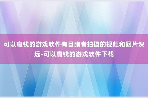 可以赢钱的游戏软件有目睹者拍摄的视频和图片深远-可以赢钱的游戏软件下载