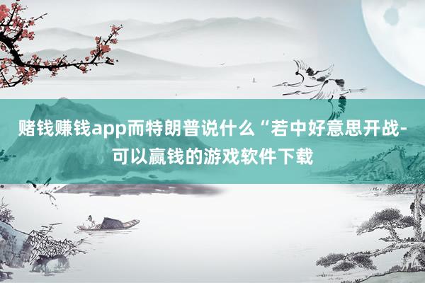 赌钱赚钱app而特朗普说什么“若中好意思开战-可以赢钱的游戏软件下载