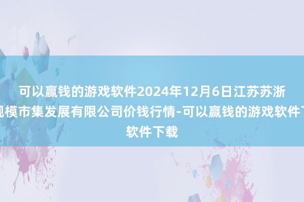 可以赢钱的游戏软件2024年12月6日江苏苏浙皖规模市集发展有限公司价钱行情-可以赢钱的游戏软件下载