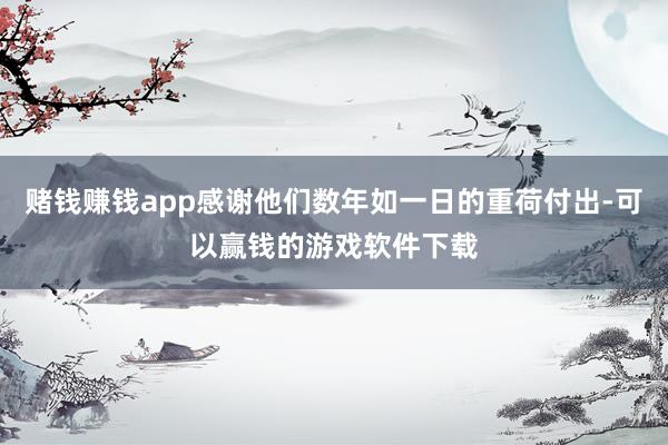 赌钱赚钱app感谢他们数年如一日的重荷付出-可以赢钱的游戏软件下载