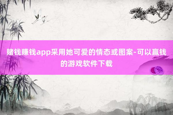 赌钱赚钱app采用她可爱的情态或图案-可以赢钱的游戏软件下载