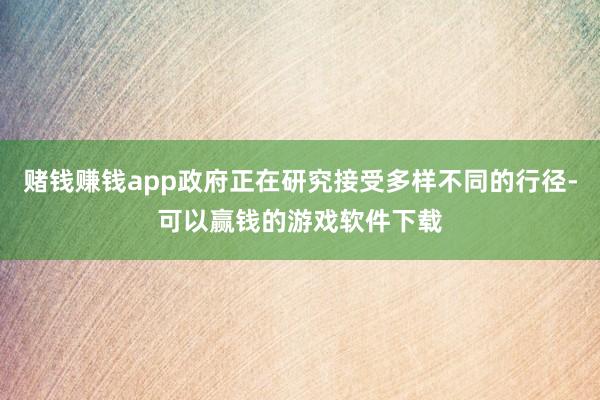赌钱赚钱app政府正在研究接受多样不同的行径-可以赢钱的游戏软件下载