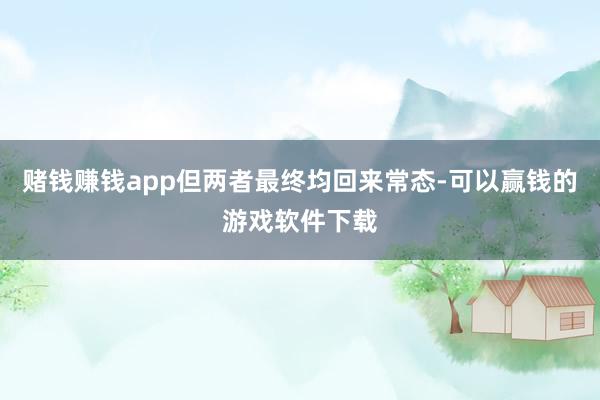 赌钱赚钱app但两者最终均回来常态-可以赢钱的游戏软件下载