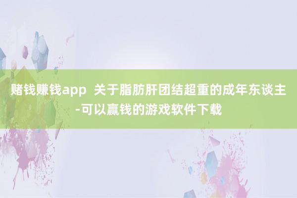 赌钱赚钱app  关于脂肪肝团结超重的成年东谈主-可以赢钱的游戏软件下载