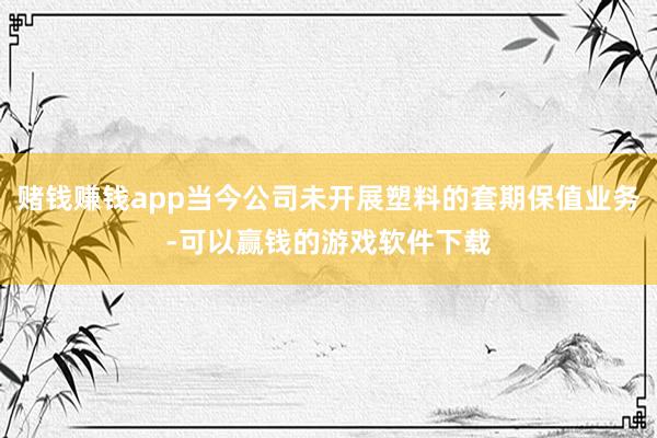赌钱赚钱app当今公司未开展塑料的套期保值业务-可以赢钱的游戏软件下载