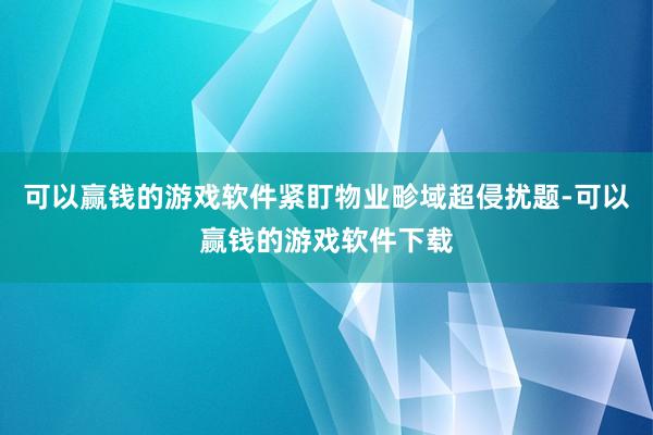 可以赢钱的游戏软件紧盯物业畛域超侵扰题-可以赢钱的游戏软件下载