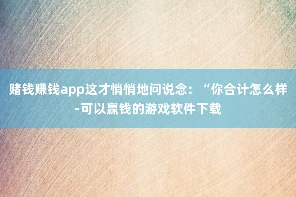 赌钱赚钱app这才悄悄地问说念：“你合计怎么样-可以赢钱的游戏软件下载