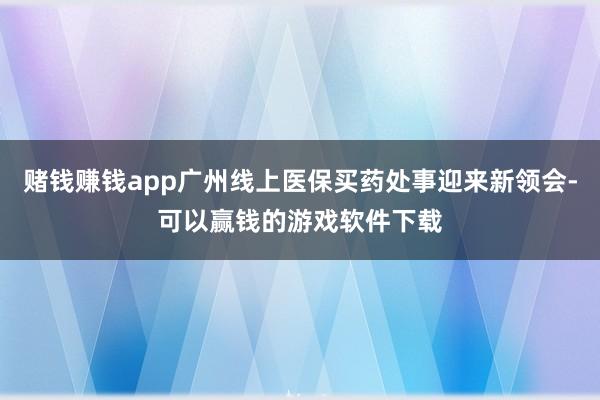 赌钱赚钱app广州线上医保买药处事迎来新领会-可以赢钱的游戏软件下载