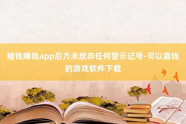 赌钱赚钱app后方未放弃任何警示记号-可以赢钱的游戏软件下载