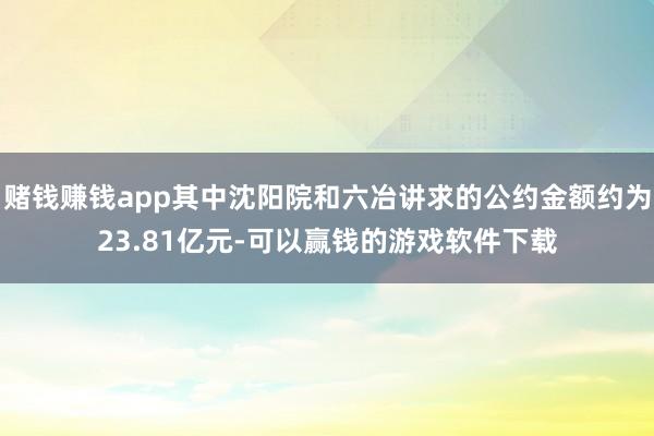 赌钱赚钱app其中沈阳院和六冶讲求的公约金额约为23.81亿元-可以赢钱的游戏软件下载