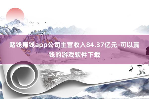 赌钱赚钱app公司主营收入84.37亿元-可以赢钱的游戏软件下载