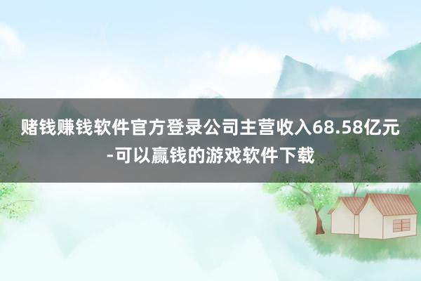 赌钱赚钱软件官方登录公司主营收入68.58亿元-可以赢钱的游戏软件下载