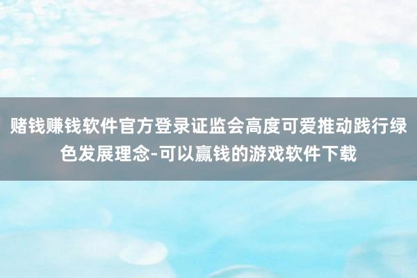 赌钱赚钱软件官方登录证监会高度可爱推动践行绿色发展理念-可以赢钱的游戏软件下载