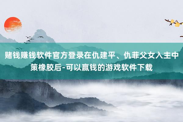 赌钱赚钱软件官方登录在仇建平、仇菲父女入主中策橡胶后-可以赢钱的游戏软件下载
