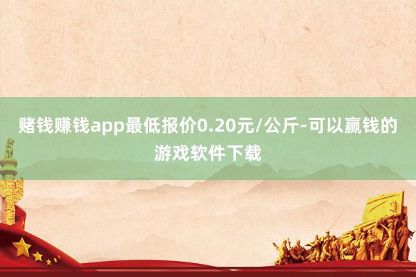 赌钱赚钱app最低报价0.20元/公斤-可以赢钱的游戏软件下载