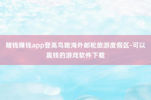赌钱赚钱app登高鸟瞰海外邮轮旅游度假区-可以赢钱的游戏软件下载