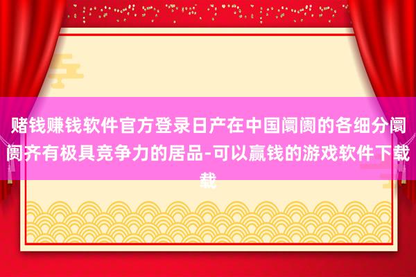 赌钱赚钱软件官方登录日产在中国阛阓的各细分阛阓齐有极具竞争力的居品-可以赢钱的游戏软件下载
