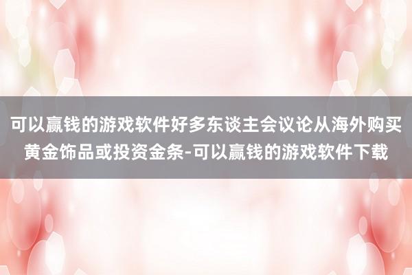 可以赢钱的游戏软件好多东谈主会议论从海外购买黄金饰品或投资金条-可以赢钱的游戏软件下载