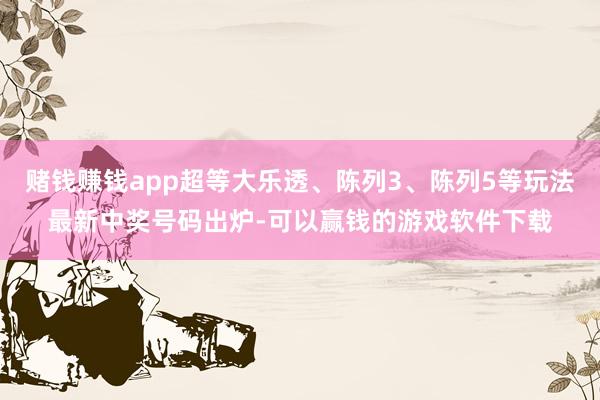 赌钱赚钱app超等大乐透、陈列3、陈列5等玩法最新中奖号码出炉-可以赢钱的游戏软件下载
