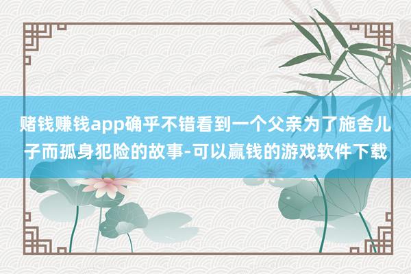 赌钱赚钱app确乎不错看到一个父亲为了施舍儿子而孤身犯险的故事-可以赢钱的游戏软件下载