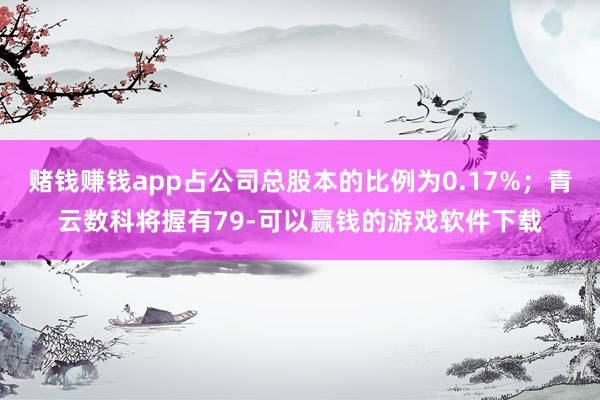 赌钱赚钱app占公司总股本的比例为0.17%；青云数科将握有79-可以赢钱的游戏软件下载