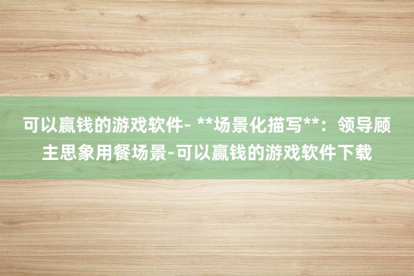 可以赢钱的游戏软件- **场景化描写**：领导顾主思象用餐场景-可以赢钱的游戏软件下载