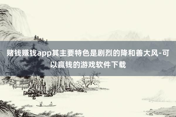 赌钱赚钱app其主要特色是剧烈的降和善大风-可以赢钱的游戏软件下载