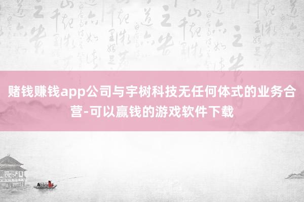 赌钱赚钱app公司与宇树科技无任何体式的业务合营-可以赢钱的游戏软件下载