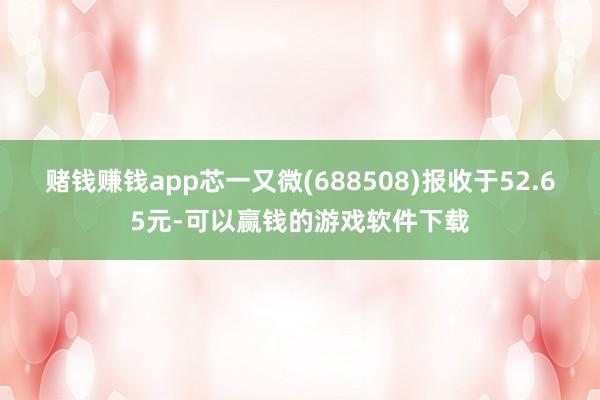赌钱赚钱app芯一又微(688508)报收于52.65元-可以赢钱的游戏软件下载