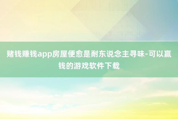 赌钱赚钱app房屋便愈是耐东说念主寻味-可以赢钱的游戏软件下载