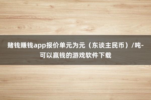 赌钱赚钱app报价单元为元（东谈主民币）/吨-可以赢钱的游戏软件下载