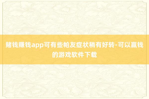 赌钱赚钱app可有些帕友症状稍有好转-可以赢钱的游戏软件下载