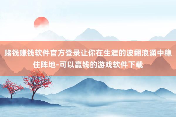 赌钱赚钱软件官方登录让你在生涯的波翻浪涌中稳住阵地-可以赢钱的游戏软件下载