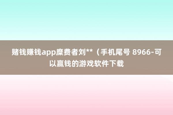 赌钱赚钱app糜费者刘**（手机尾号 8966-可以赢钱的游戏软件下载