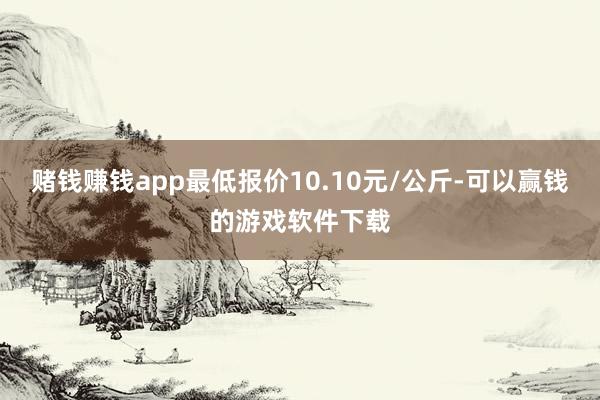 赌钱赚钱app最低报价10.10元/公斤-可以赢钱的游戏软件下载