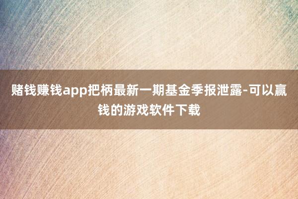 赌钱赚钱app把柄最新一期基金季报泄露-可以赢钱的游戏软件下载