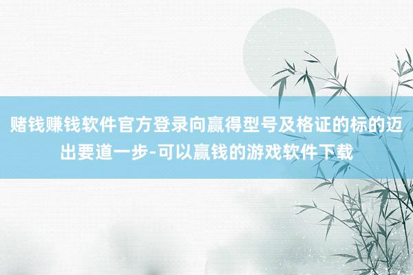 赌钱赚钱软件官方登录向赢得型号及格证的标的迈出要道一步-可以赢钱的游戏软件下载