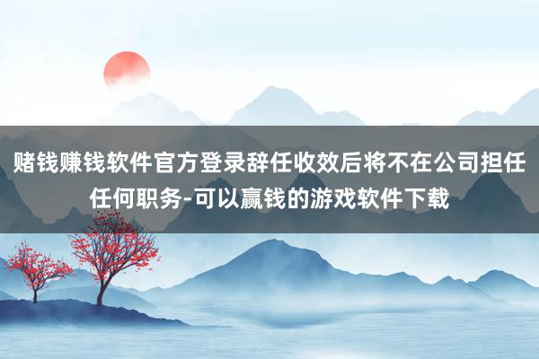 赌钱赚钱软件官方登录辞任收效后将不在公司担任任何职务-可以赢钱的游戏软件下载