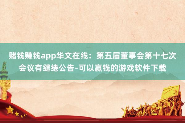 赌钱赚钱app华文在线：第五届董事会第十七次会议有缱绻公告-可以赢钱的游戏软件下载