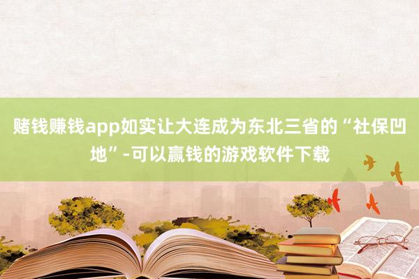 赌钱赚钱app如实让大连成为东北三省的“社保凹地”-可以赢钱的游戏软件下载